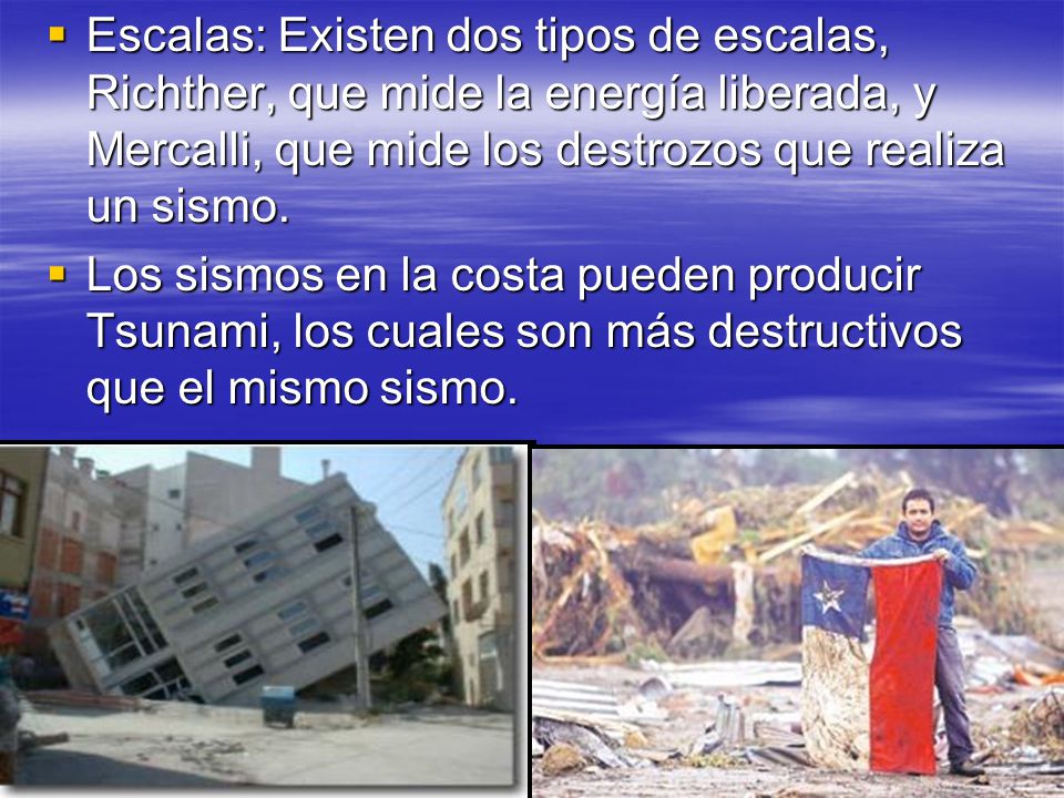 Escalas: Existen dos tipos de escalas, Richther, que mide la energía liberada, y Mercalli, que mide los destrozos que realiza un sismo.
