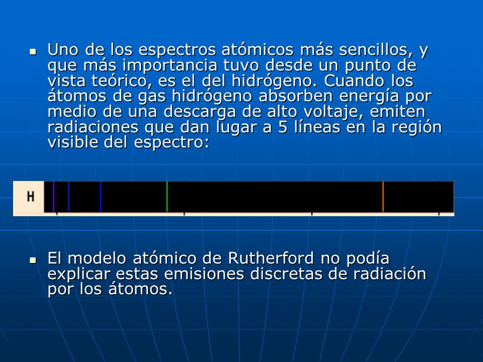 Uno de los espectros atómicos más sencillos, y que más importancia tuvo desde un punto de vista teórico, es el del hidrógeno. Cuando los átomos de gas hidrógeno absorben energía por medio de una descarga de alto voltaje, emiten radiaciones que dan lugar a 5 líneas en la región visible del espectro: