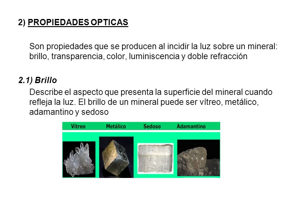2) PROPIEDADES OPTICAS Son propiedades que se producen al incidir la luz sobre un mineral: brillo, transparencia, color, luminiscencia y doble refracción 2.1) Brillo Describe el aspecto que presenta la superficie del mineral cuando refleja la luz.
