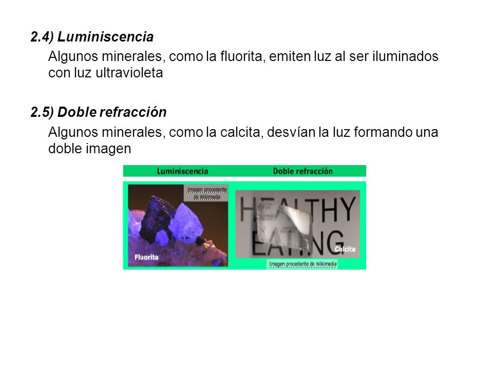 2.4) Luminiscencia Algunos minerales, como la fluorita, emiten luz al ser iluminados con luz ultravioleta 2.5) Doble refracción Algunos minerales, como la calcita, desvían la luz formando una doble imagen