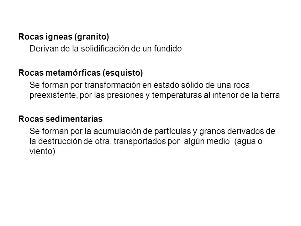 Rocas igneas (granito) Derivan de la solidificación de un fundido Rocas metamórficas (esquisto) Se forman por transformación en estado sólido de una roca preexistente, por las presiones y temperaturas al interior de la tierra Rocas sedimentarias Se forman por la acumulación de partículas y granos derivados de la destrucción de otra, transportados por algún medio (agua o viento)