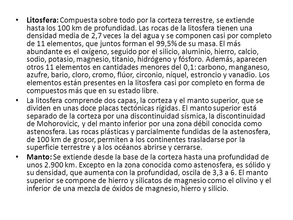 Litosfera: Compuesta sobre todo por la corteza terrestre, se extiende hasta los 100 km de profundidad. Las rocas de la litosfera tienen una densidad media de 2,7 veces la del agua y se componen casi por completo de 11 elementos, que juntos forman el 99,5% de su masa. El más abundante es el oxígeno, seguido por el silicio, aluminio, hierro, calcio, sodio, potasio, magnesio, titanio, hidrógeno y fósforo. Además, aparecen otros 11 elementos en cantidades menores del 0,1: carbono, manganeso, azufre, bario, cloro, cromo, flúor, circonio, níquel, estroncio y vanadio. Los elementos están presentes en la litosfera casi por completo en forma de compuestos más que en su estado libre.
