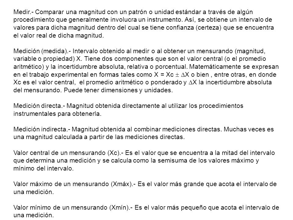 Medir.- Comparar una magnitud con un patrón o unidad estándar a través de algún procedimiento que generalmente involucra un instrumento. Así, se obtiene un intervalo de valores para dicha magnitud dentro del cual se tiene confianza (certeza) que se encuentra el valor real de dicha magnitud.