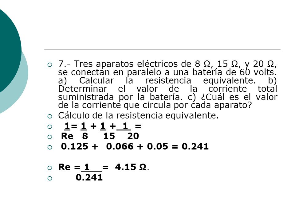 7.- Tres aparatos eléctricos de 8 Ω, 15 Ω, y 20 Ω, se conectan en paralelo a una batería de 60 volts. a) Calcular la resistencia equivalente. b) Determinar el valor de la corriente total suministrada por la batería. c) ¿Cuál es el valor de la corriente que circula por cada aparato
