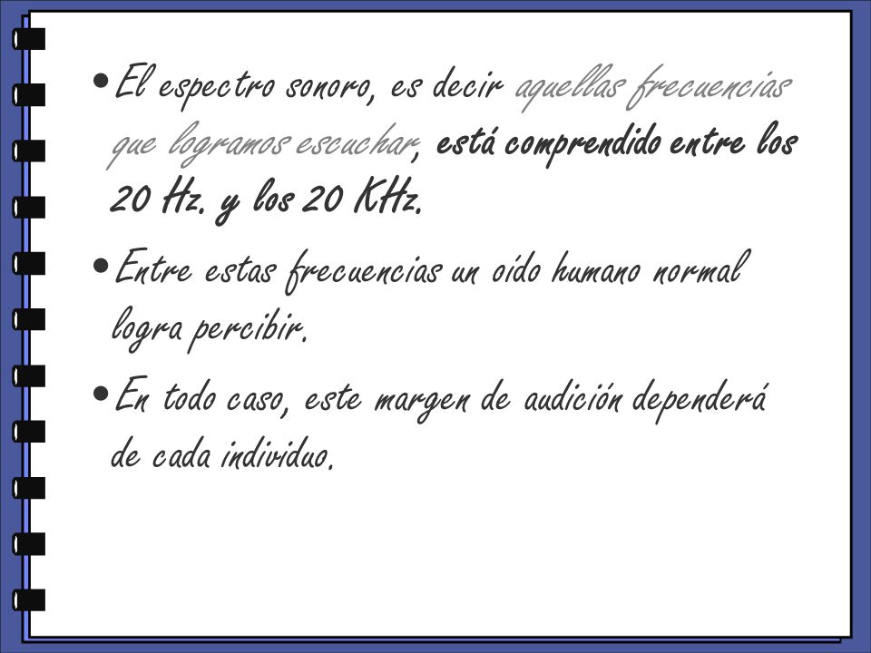 El espectro sonoro, es decir aquellas frecuencias que logramos escuchar, está comprendido entre los 20 Hz. y los 20 KHz.