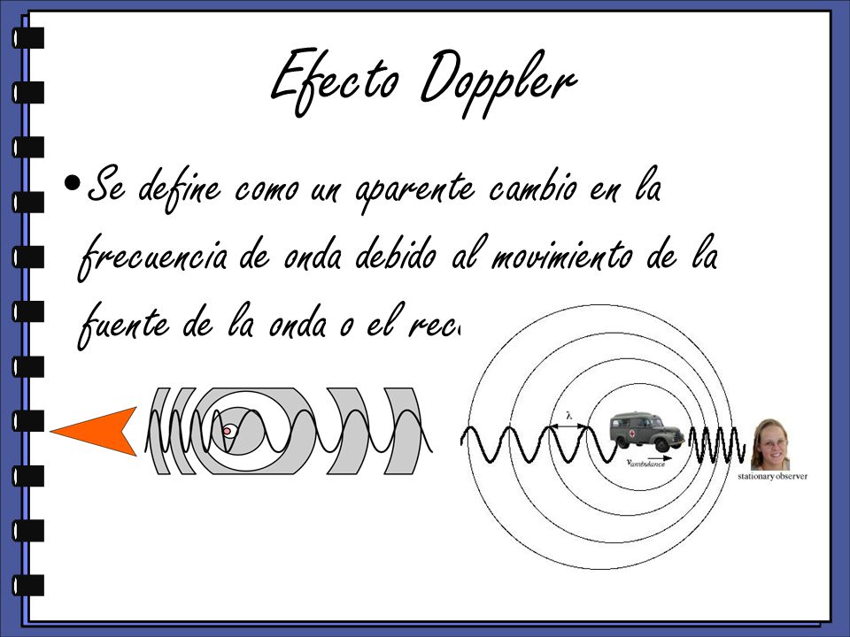 Efecto Doppler Se define como un aparente cambio en la frecuencia de onda debido al movimiento de la fuente de la onda o el receptor.