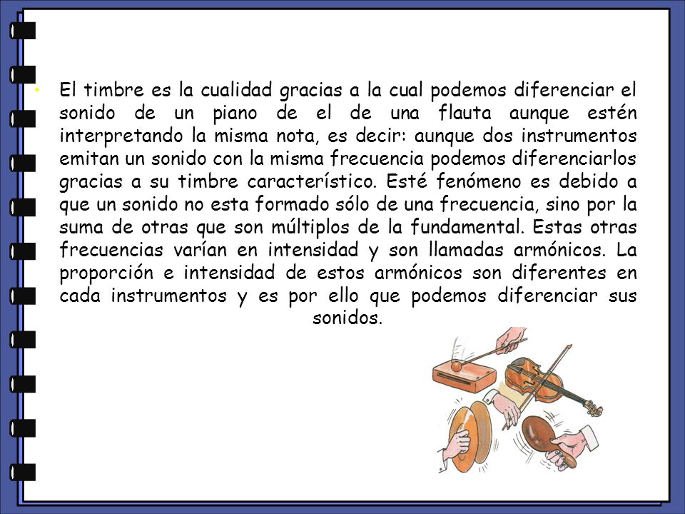 El timbre es la cualidad gracias a la cual podemos diferenciar el sonido de un piano de el de una flauta aunque estén interpretando la misma nota, es decir: aunque dos instrumentos emitan un sonido con la misma frecuencia podemos diferenciarlos gracias a su timbre característico.