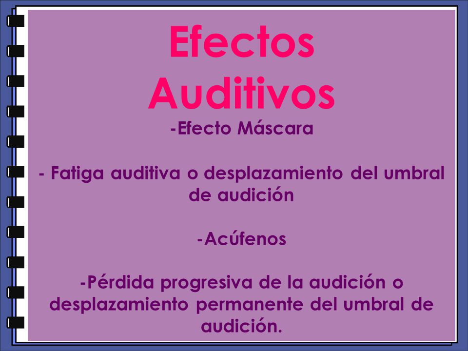Efectos Auditivos -Efecto Máscara - Fatiga auditiva o desplazamiento del umbral de audición -Acúfenos -Pérdida progresiva de la audición o desplazamiento permanente del umbral de audición.