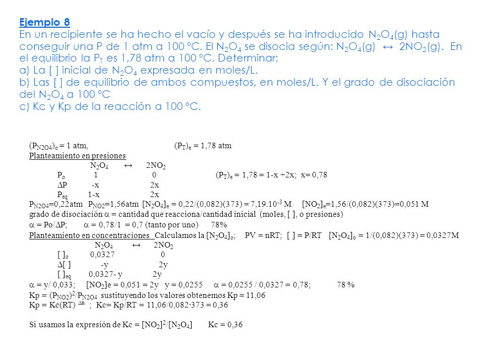 Ejemplo 8 En un recipiente se ha hecho el vacío y después se ha introducido N2O4(g) hasta conseguir una P de 1 atm a 100 ºC. El N2O4 se disocia según: N2O4(g) ↔ 2NO2(g). En el equilibrio la PT es 1,78 atm a 100 ºC. Determinar: a) La [ ] inicial de N2O4 expresada en moles/L. b) Las [ ] de equilibrio de ambos compuestos, en moles/L. Y el grado de disociación del N2O4 a 100 ºC c) Kc y Kp de la reacción a 100 ºC.
