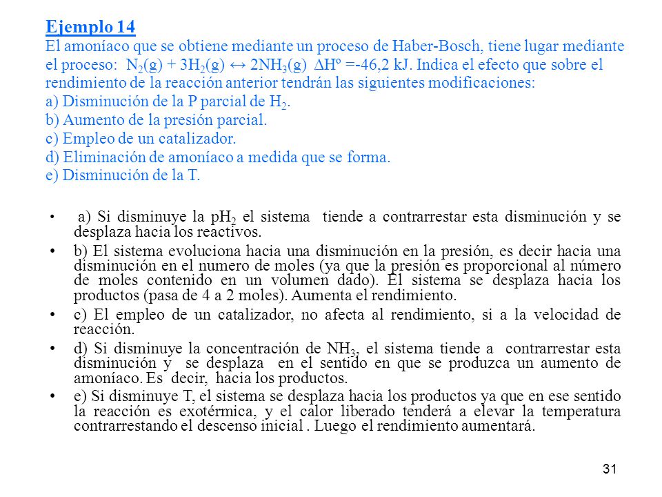 Ejemplo 14 El amoníaco que se obtiene mediante un proceso de Haber-Bosch, tiene lugar mediante el proceso: N2(g) + 3H2(g) ↔ 2NH3(g) ΔHº =-46,2 kJ. Indica el efecto que sobre el rendimiento de la reacción anterior tendrán las siguientes modificaciones: a) Disminución de la P parcial de H2. b) Aumento de la presión parcial. c) Empleo de un catalizador. d) Eliminación de amoníaco a medida que se forma. e) Disminución de la T.