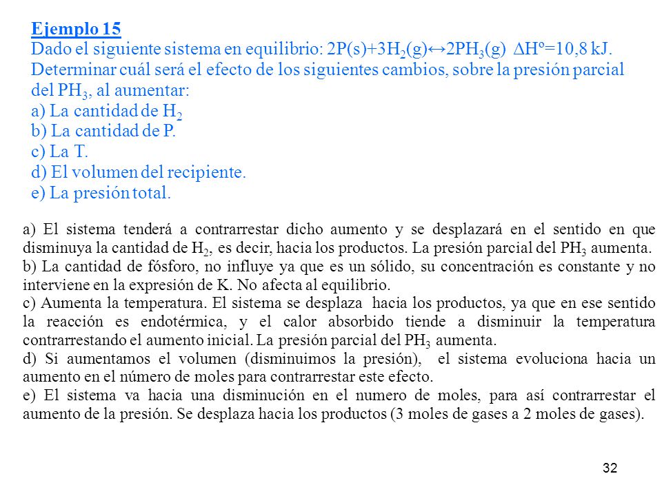 Ejemplo 15 Dado el siguiente sistema en equilibrio: 2P(s)+3H2(g)↔2PH3(g) ΔHº=10,8 kJ. Determinar cuál será el efecto de los siguientes cambios, sobre la presión parcial del PH3, al aumentar: a) La cantidad de H2 b) La cantidad de P. c) La T. d) El volumen del recipiente. e) La presión total.