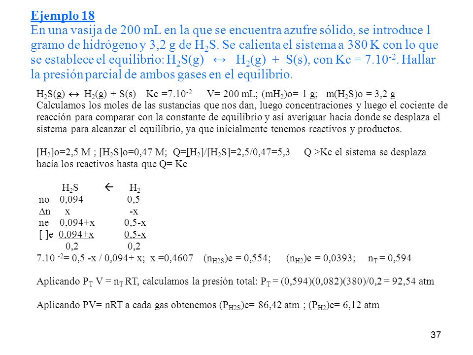 Ejemplo 18 En una vasija de 200 mL en la que se encuentra azufre sólido, se introduce 1 gramo de hidrógeno y 3,2 g de H2S. Se calienta el sistema a 380 K con lo que se establece el equilibrio: H2S(g) ↔ H2(g) + S(s), con Kc = Hallar la presión parcial de ambos gases en el equilibrio.