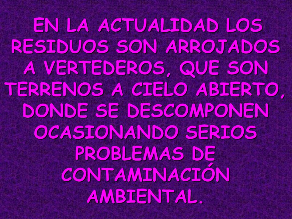 EN LA ACTUALIDAD LOS RESIDUOS SON ARROJADOS A VERTEDEROS, QUE SON TERRENOS A CIELO ABIERTO, DONDE SE DESCOMPONEN OCASIONANDO SERIOS PROBLEMAS DE CONTAMINACIÓN AMBIENTAL.