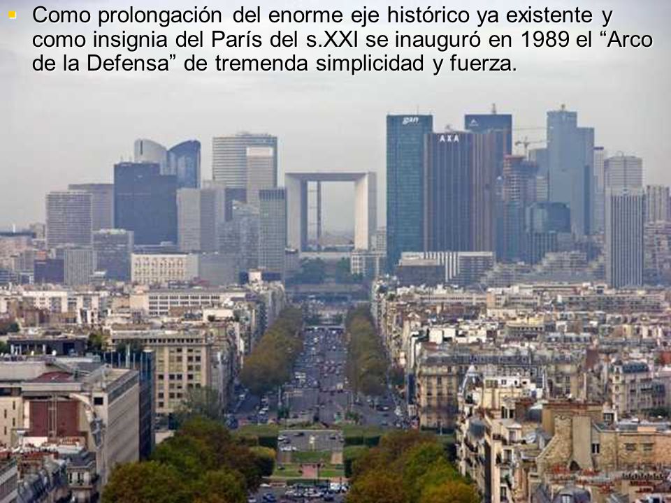 Como prolongación del enorme eje histórico ya existente y como insignia del París del s.XXI se inauguró en 1989 el Arco de la Defensa de tremenda simplicidad y fuerza.