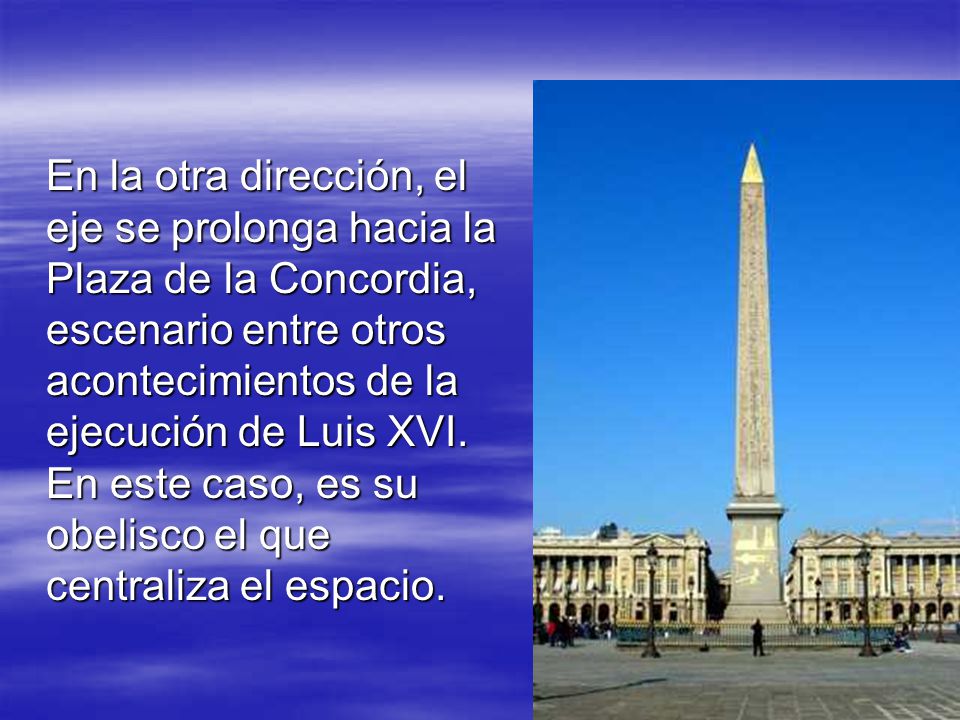 En la otra dirección, el eje se prolonga hacia la Plaza de la Concordia, escenario entre otros acontecimientos de la ejecución de Luis XVI.