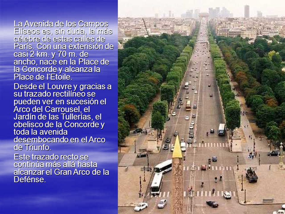 La Avenida de los Campos Elíseos es, sin duda, la más célebre de estas calles de París. Con una extensión de casi 2 km. y 70 m. de ancho, nace en la Place de la Concorde y alcanza la Place de l’Etoile.