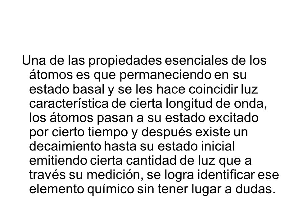 Una de las propiedades esenciales de los átomos es que permaneciendo en su estado basal y se les hace coincidir luz característica de cierta longitud de onda, los átomos pasan a su estado excitado por cierto tiempo y después existe un decaimiento hasta su estado inicial emitiendo cierta cantidad de luz que a través su medición, se logra identificar ese elemento químico sin tener lugar a dudas.