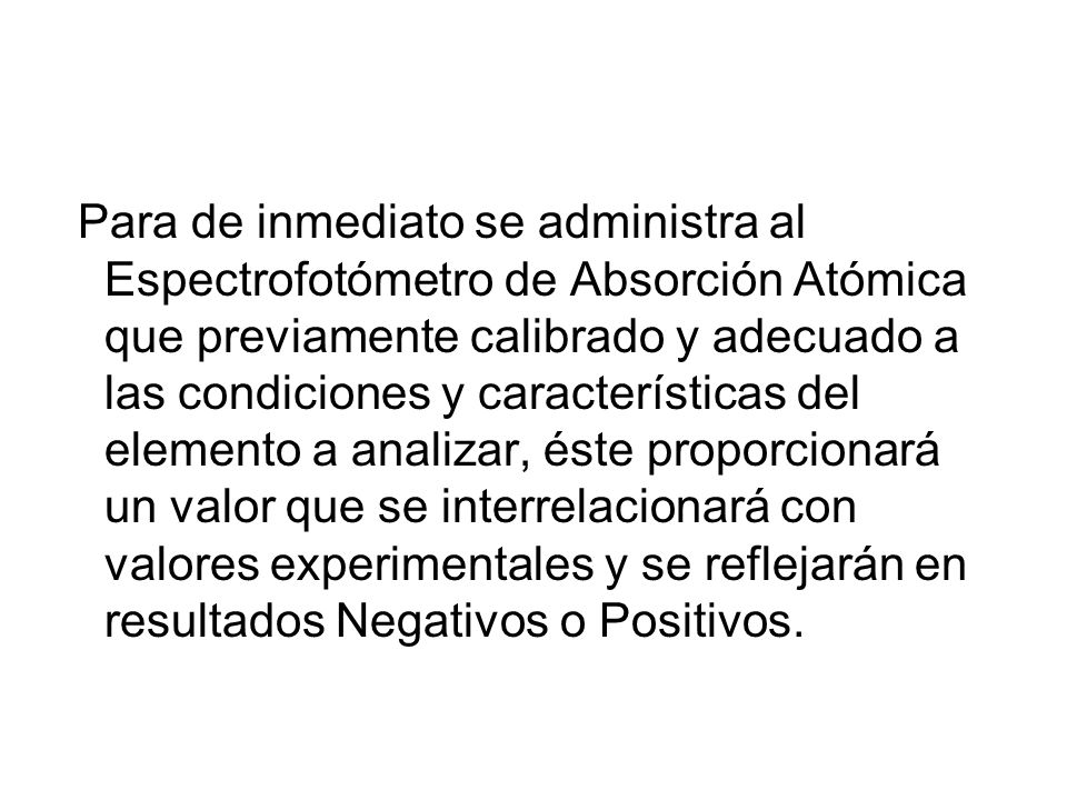 Para de inmediato se administra al Espectrofotómetro de Absorción Atómica que previamente calibrado y adecuado a las condiciones y características del elemento a analizar, éste proporcionará un valor que se interrelacionará con valores experimentales y se reflejarán en resultados Negativos o Positivos.