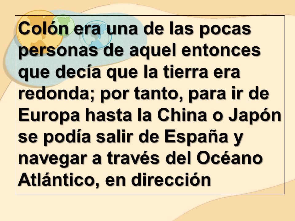 Colón era una de las pocas personas de aquel entonces que decía que la tierra era redonda; por tanto, para ir de Europa hasta la China o Japón se podía salir de España y navegar a través del Océano Atlántico, en dirección