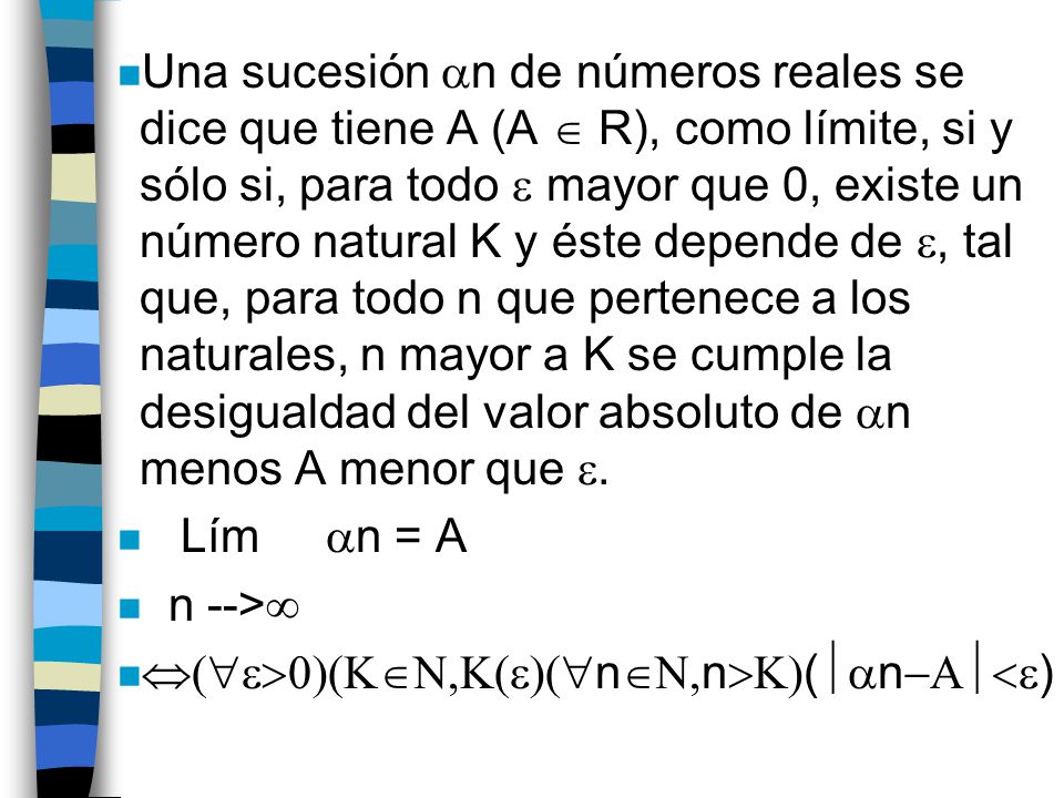Una sucesión n de números reales se dice que tiene A (A  R), como límite, si y sólo si, para todo  mayor que 0, existe un número natural K y éste depende de , tal que, para todo n que pertenece a los naturales, n mayor a K se cumple la desigualdad del valor absoluto de n menos A menor que .