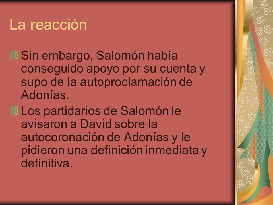 La reacción Sin embargo, Salomón había conseguido apoyo por su cuenta y supo de la autoproclamación de Adonías.