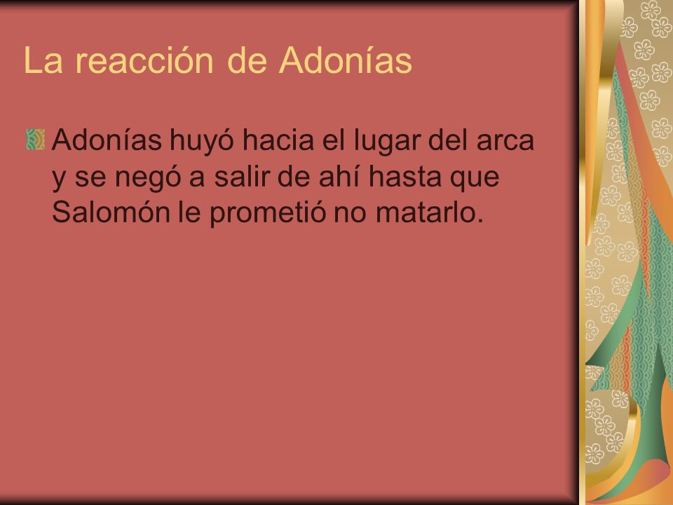La reacción de Adonías Adonías huyó hacia el lugar del arca y se negó a salir de ahí hasta que Salomón le prometió no matarlo.