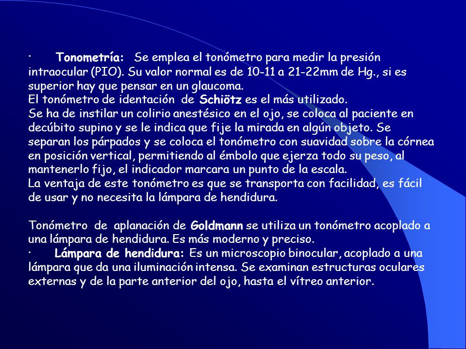 · Tonometría: Se emplea el tonómetro para medir la presión intraocular (PIO). Su valor normal es de a 21-22mm de Hg., si es superior hay que pensar en un glaucoma.
