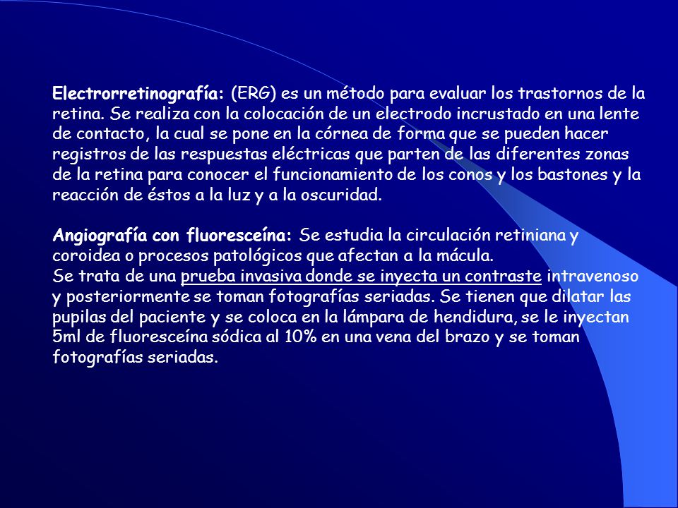 Electrorretinografía: (ERG) es un método para evaluar los trastornos de la retina. Se realiza con la colocación de un electrodo incrustado en una lente de contacto, la cual se pone en la córnea de forma que se pueden hacer registros de las respuestas eléctricas que parten de las diferentes zonas de la retina para conocer el funcionamiento de los conos y los bastones y la reacción de éstos a la luz y a la oscuridad.