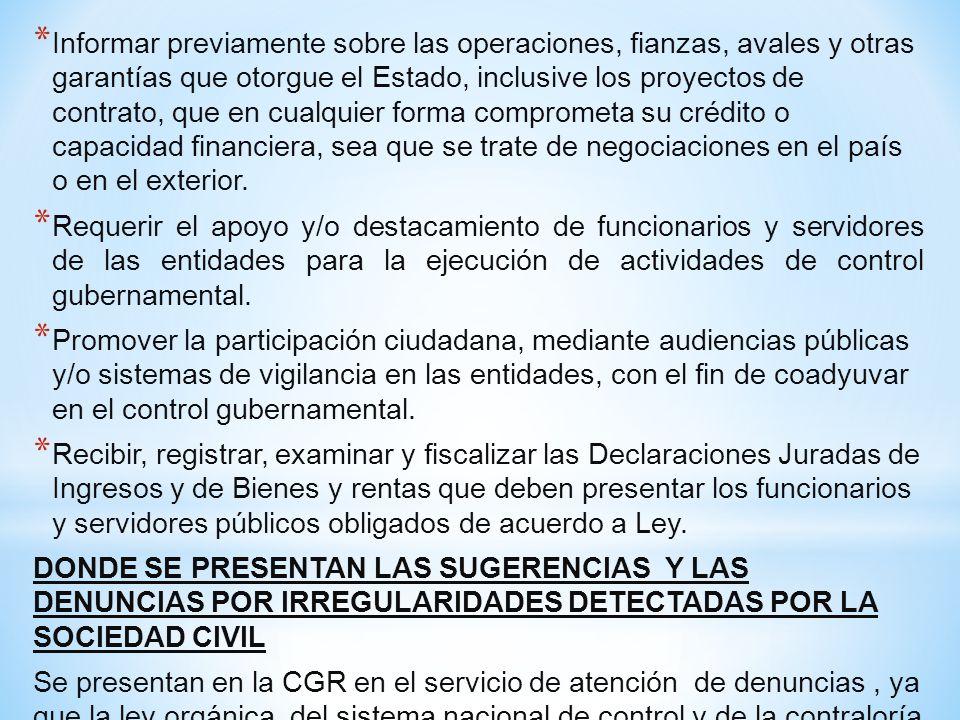 Informar previamente sobre las operaciones, fianzas, avales y otras garantías que otorgue el Estado, inclusive los proyectos de contrato, que en cualquier forma comprometa su crédito o capacidad financiera, sea que se trate de negociaciones en el país o en el exterior.