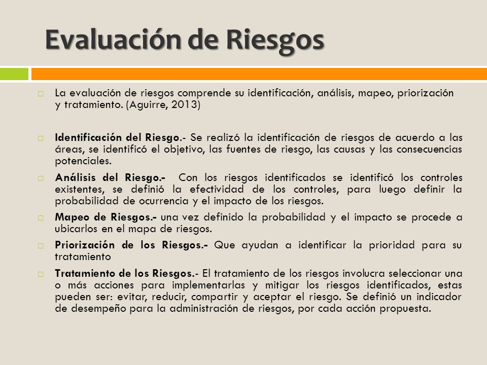 Evaluación de Riesgos La evaluación de riesgos comprende su identificación, análisis, mapeo, priorización y tratamiento. (Aguirre, 2013)