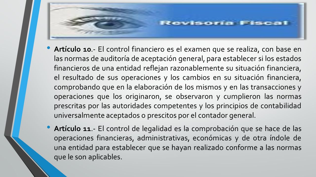 Artículo 10.- El control financiero es el examen que se realiza, con base en las normas de auditoría de aceptación general, para establecer si los estados financieros de una entidad reflejan razonablemente su situación financiera, el resultado de sus operaciones y los cambios en su situación financiera, comprobando que en la elaboración de los mismos y en las transacciones y operaciones que los originaron, se observaron y cumplieron las normas prescritas por las autoridades competentes y los principios de contabilidad universalmente aceptados o prescitos por el contador general.