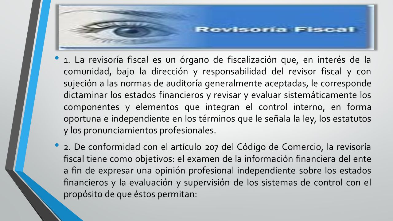 1. La revisoría fiscal es un órgano de fiscalización que, en interés de la comunidad, bajo la dirección y responsabilidad del revisor fiscal y con sujeción a las normas de auditoría generalmente aceptadas, le corresponde dictaminar los estados financieros y revisar y evaluar sistemáticamente los componentes y elementos que integran el control interno, en forma oportuna e independiente en los términos que le señala la ley, los estatutos y los pronunciamientos profesionales.