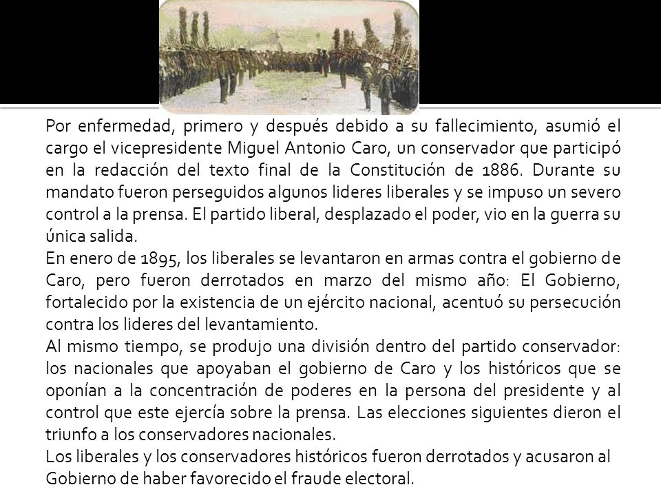 Por enfermedad, primero y después debido a su fallecimiento, asumió el cargo el vicepresidente Miguel Antonio Caro, un conservador que participó en la redacción del texto final de la Constitución de 1886.