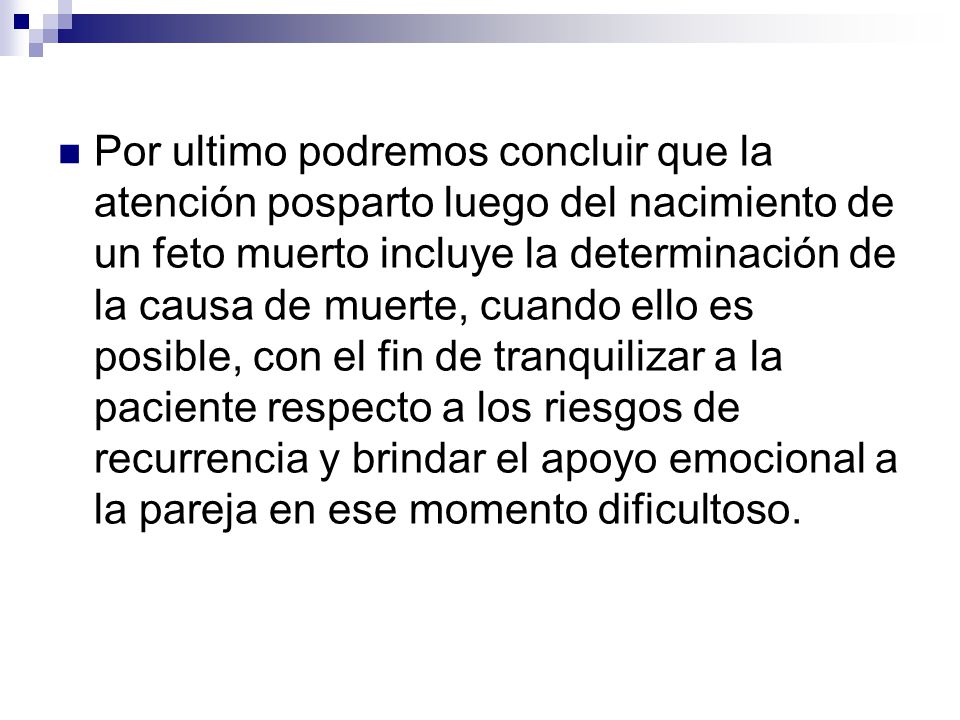 Por ultimo podremos concluir que la atención posparto luego del nacimiento de un feto muerto incluye la determinación de la causa de muerte, cuando ello es posible, con el fin de tranquilizar a la paciente respecto a los riesgos de recurrencia y brindar el apoyo emocional a la pareja en ese momento dificultoso.