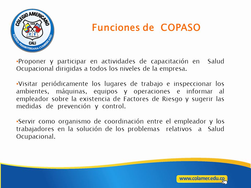 Funciones de COPASO Proponer y participar en actividades de capacitación en Salud Ocupacional dirigidas a todos los niveles de la empresa.
