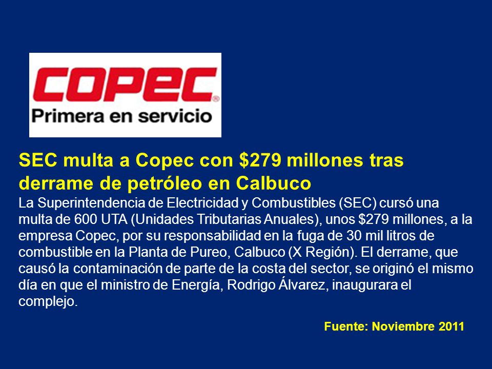 SEC multa a Copec con $279 millones tras derrame de petróleo en Calbuco La Superintendencia de Electricidad y Combustibles (SEC) cursó una multa de 600 UTA (Unidades Tributarias Anuales), unos $279 millones, a la empresa Copec, por su responsabilidad en la fuga de 30 mil litros de combustible en la Planta de Pureo, Calbuco (X Región). El derrame, que causó la contaminación de parte de la costa del sector, se originó el mismo día en que el ministro de Energía, Rodrigo Álvarez, inaugurara el complejo.