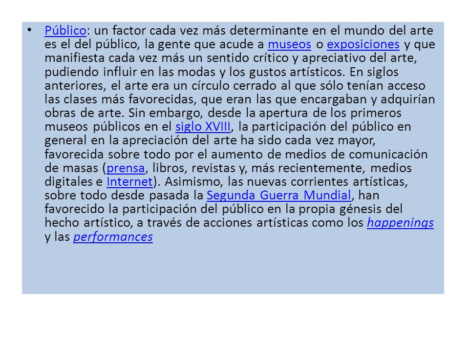 Público: un factor cada vez más determinante en el mundo del arte es el del público, la gente que acude a museos o exposiciones y que manifiesta cada vez más un sentido crítico y apreciativo del arte, pudiendo influir en las modas y los gustos artísticos.