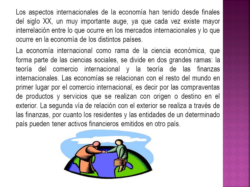 Los aspectos internacionales de la economía han tenido desde finales del siglo XX, un muy importante auge, ya que cada vez existe mayor interrelación entre lo que ocurre en los mercados internacionales y lo que ocurre en la economía de los distintos países.