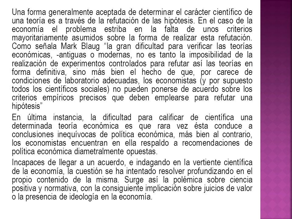 Una forma generalmente aceptada de determinar el carácter científico de una teoría es a través de la refutación de las hipótesis. En el caso de la economía el problema estriba en la falta de unos criterios mayoritariamente asumidos sobre la forma de realizar esta refutación. Como señala Mark Blaug la gran dificultad para verificar las teorías económicas, -antiguas o modernas, no es tanto la imposibilidad de la realización de experimentos controlados para refutar así las teorías en forma definitiva, sino más bien el hecho de que, por carece de condiciones de laboratorio adecuadas, los economistas (y por supuesto todos los científicos sociales) no pueden ponerse de acuerdo sobre los criterios empíricos precisos que deben emplearse para refutar una hipótesis