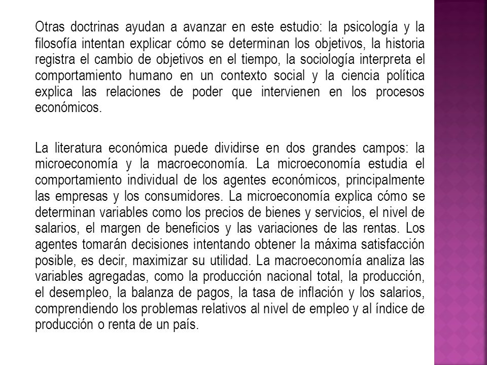 Otras doctrinas ayudan a avanzar en este estudio: la psicología y la filosofía intentan explicar cómo se determinan los objetivos, la historia registra el cambio de objetivos en el tiempo, la sociología interpreta el comportamiento humano en un contexto social y la ciencia política explica las relaciones de poder que intervienen en los procesos económicos.