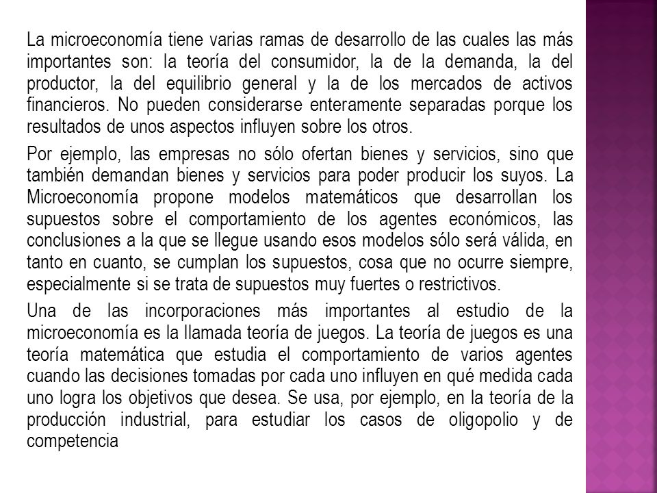 La microeconomía tiene varias ramas de desarrollo de las cuales las más importantes son: la teoría del consumidor, la de la demanda, la del productor, la del equilibrio general y la de los mercados de activos financieros. No pueden considerarse enteramente separadas porque los resultados de unos aspectos influyen sobre los otros.