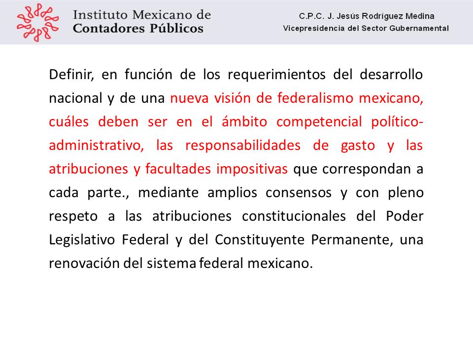 Definir, en función de los requerimientos del desarrollo nacional y de una nueva visión de federalismo mexicano, cuáles deben ser en el ámbito competencial político-administrativo, las responsabilidades de gasto y las atribuciones y facultades impositivas que correspondan a cada parte., mediante amplios consensos y con pleno respeto a las atribuciones constitucionales del Poder Legislativo Federal y del Constituyente Permanente, una renovación del sistema federal mexicano.