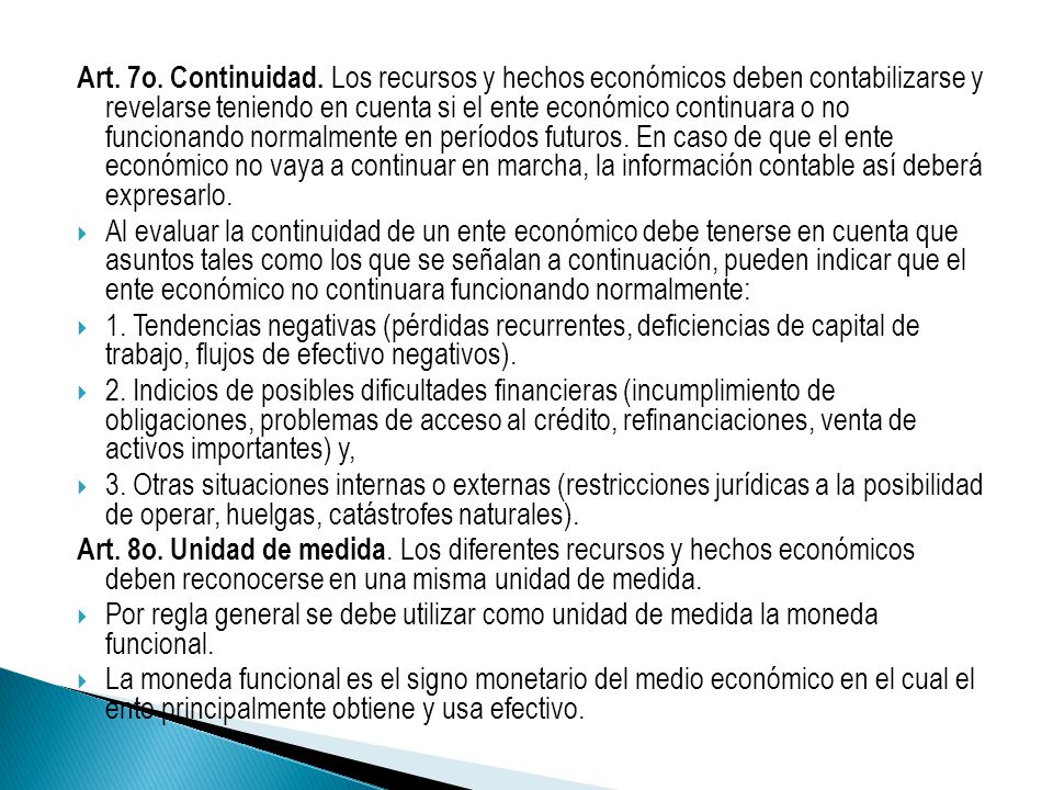 Art. 7o. Continuidad. Los recursos y hechos económicos deben contabilizarse y revelarse teniendo en cuenta si el ente económico continuara o no funcionando normalmente en períodos futuros. En caso de que el ente económico no vaya a continuar en marcha, la información contable así deberá expresarlo.