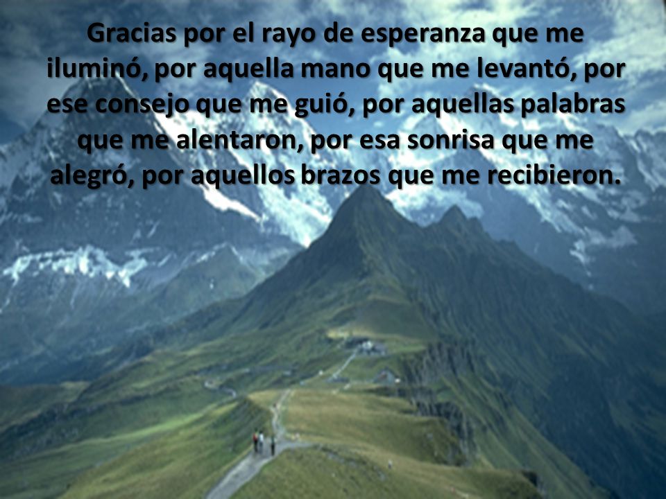 Gracias por el rayo de esperanza que me iluminó, por aquella mano que me levantó, por ese consejo que me guió, por aquellas palabras que me alentaron, por esa sonrisa que me alegró, por aquellos brazos que me recibieron.