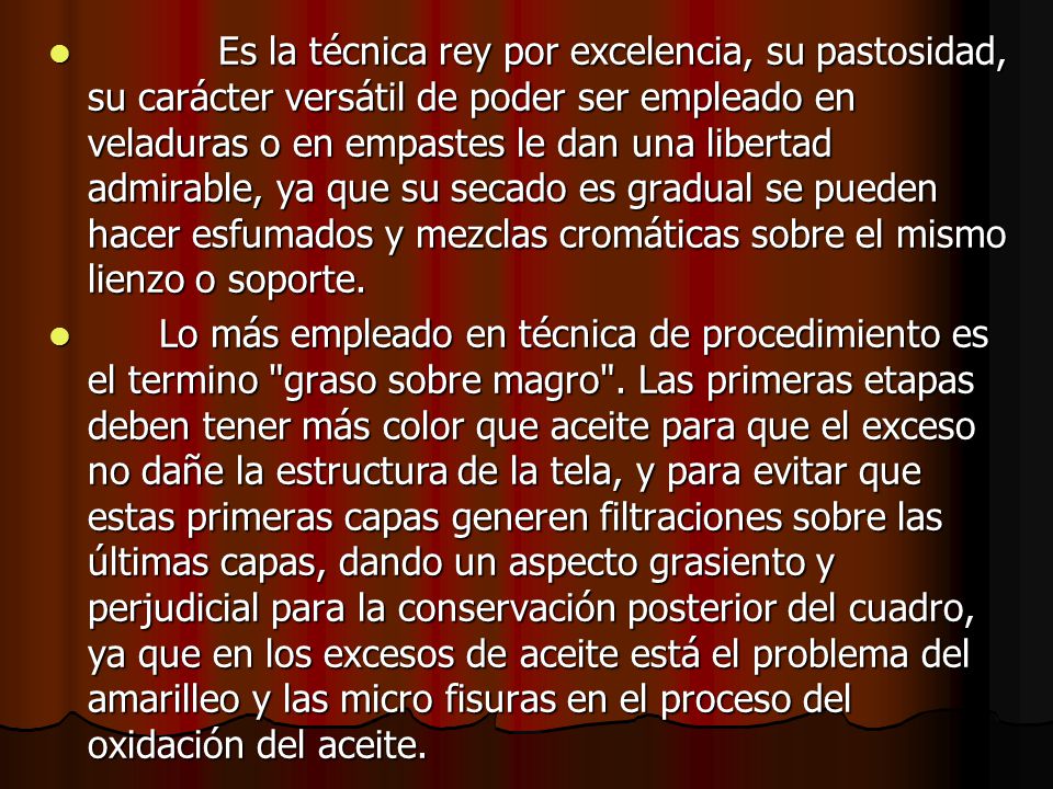 Es la técnica rey por excelencia, su pastosidad, su carácter versátil de poder ser empleado en veladuras o en empastes le dan una libertad admirable, ya que su secado es gradual se pueden hacer esfumados y mezclas cromáticas sobre el mismo lienzo o soporte.