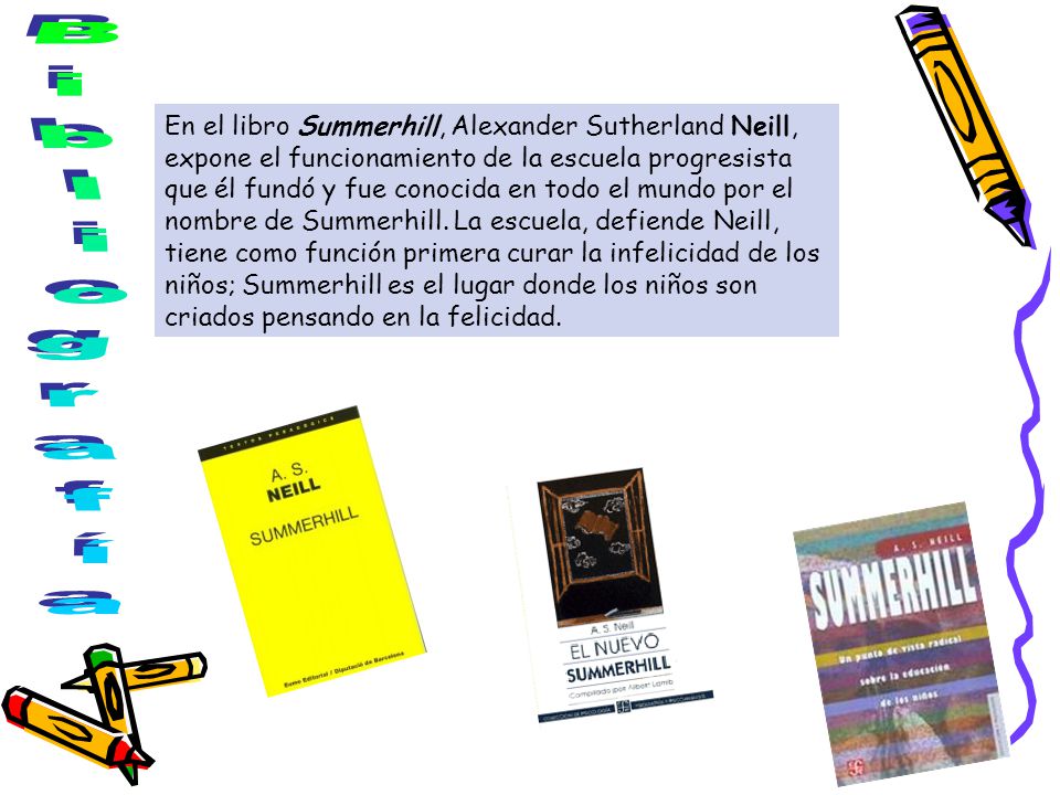 En el libro Summerhill, Alexander Sutherland Neill, expone el funcionamiento de la escuela progresista que él fundó y fue conocida en todo el mundo por el nombre de Summerhill. La escuela, defiende Neill, tiene como función primera curar la infelicidad de los niños; Summerhill es el lugar donde los niños son criados pensando en la felicidad.