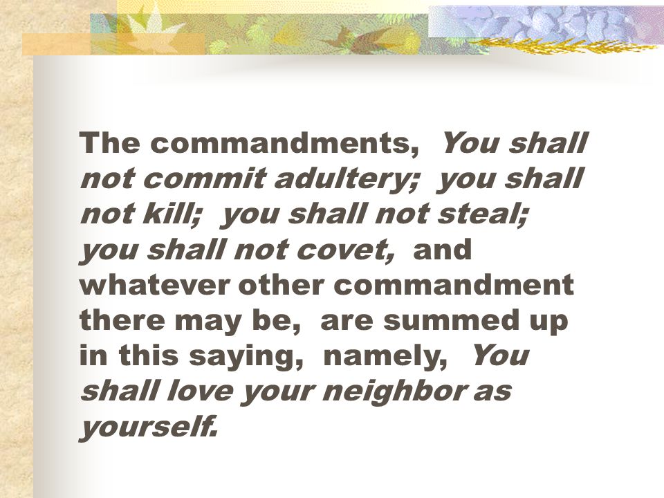 The commandments, You shall not commit adultery; you shall not kill; you shall not steal; you shall not covet, and whatever other commandment there may be, are summed up in this saying, namely, You shall love your neighbor as yourself.