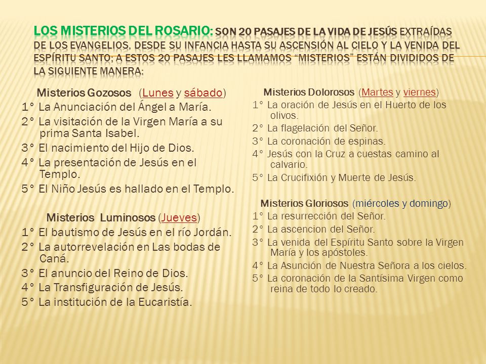 Los misterios del Rosario: Son 20 pasajes de la vida de Jesús extraídas de los Evangelios, desde su infancia hasta su ascensión al cielo y la venida del Espíritu Santo; a estos 20 pasajes les llamamos Misterios están divididos de la siguiente manera: