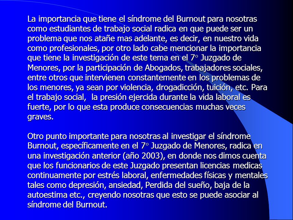 La importancia que tiene el síndrome del Burnout para nosotras como estudiantes de trabajo social radica en que puede ser un problema que nos atañe mas adelante, es decir, en nuestro vida como profesionales, por otro lado cabe mencionar la importancia que tiene la investigación de este tema en el 7° Juzgado de Menores, por la participación de Abogados, trabajadores sociales, entre otros que intervienen constantemente en los problemas de los menores, ya sean por violencia, drogadicción, tuición, etc.