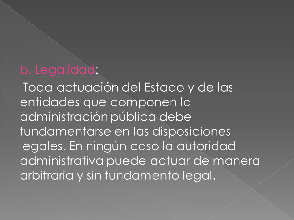 b. Legalidad: Toda actuación del Estado y de las entidades que componen la administración pública debe fundamentarse en las disposiciones legales. En ningún caso la autoridad administrativa puede actuar de manera arbitraria y sin fundamento legal.